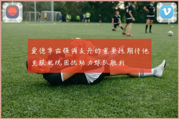 爱德华兹强调麦丹的重要性期待他克服犯规困扰助力球队胜利