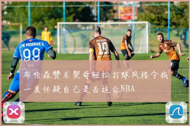 布伦森赞东契奇轻松打球风格令我一度怀疑自己是否适合NBA