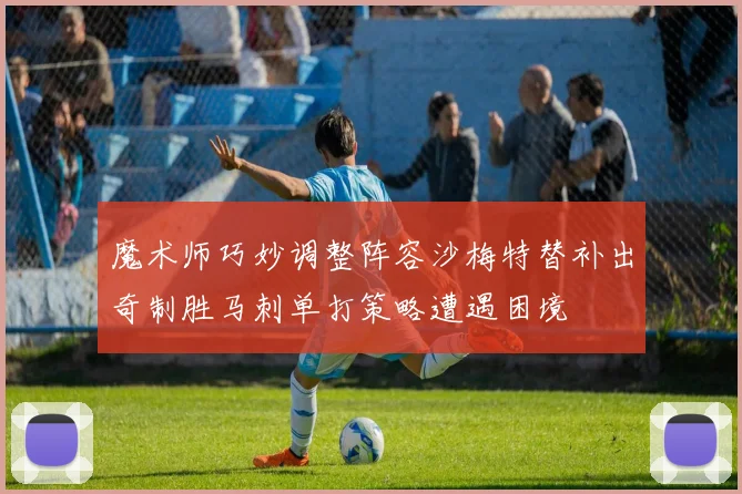 魔术师巧妙调整阵容沙梅特替补出奇制胜马刺单打策略遭遇困境