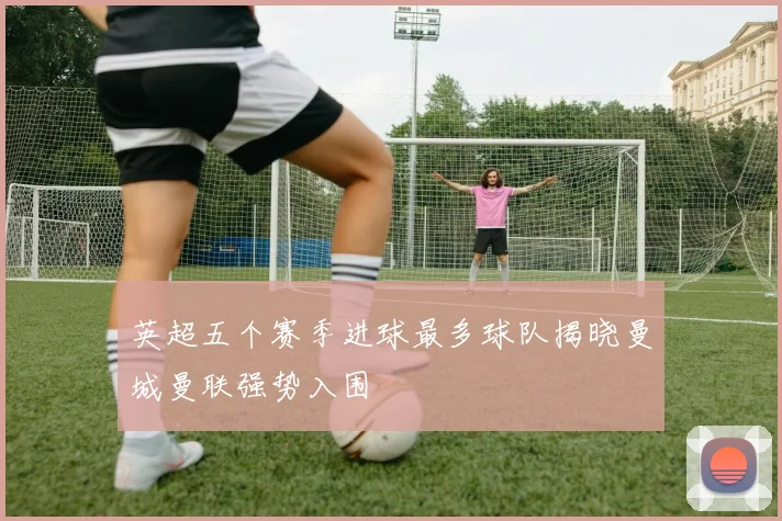 英超五个赛季进球最多球队揭晓曼城曼联强势入围