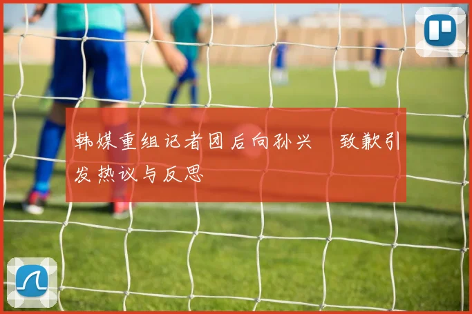 韩媒重组记者团后向孙兴慜致歉引发热议与反思