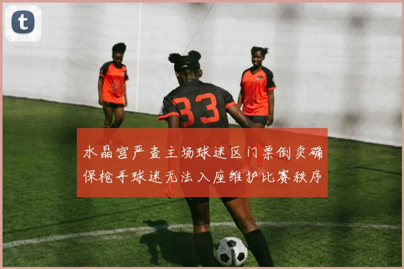 水晶宫严查主场球迷区门票倒卖确保枪手球迷无法入座维护比赛秩序
