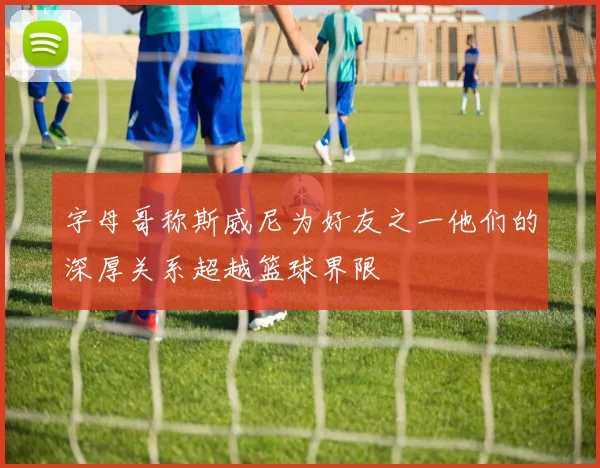 字母哥称斯威尼为好友之一他们的深厚关系超越篮球界限