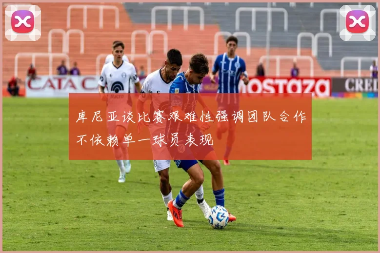 库尼亚谈比赛艰难性强调团队合作不依赖单一球员表现