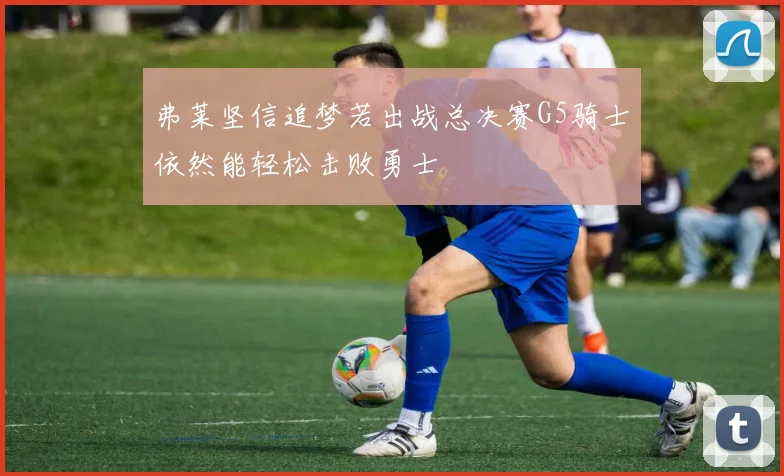 弗莱坚信追梦若出战总决赛G5骑士依然能轻松击败勇士