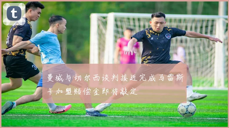 曼城与切尔西谈判接近完成马雷斯卡加盟赔偿金即将敲定