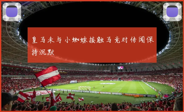 皇马未与小蜘蛛接触马竞对传闻保持沉默