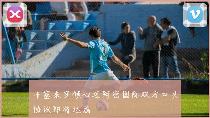 卡塞米罗倾心迈阿密国际双方口头协议即将达成