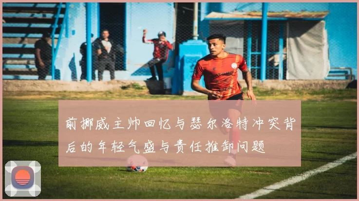 前挪威主帅回忆与瑟尔洛特冲突背后的年轻气盛与责任推卸问题