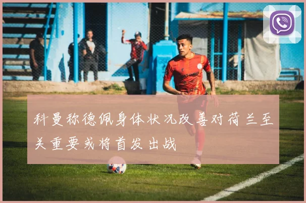 科曼称德佩身体状况改善对荷兰至关重要或将首发出战