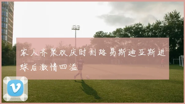 家人齐聚欢庆时刻路易斯迪亚斯进球后激情四溢