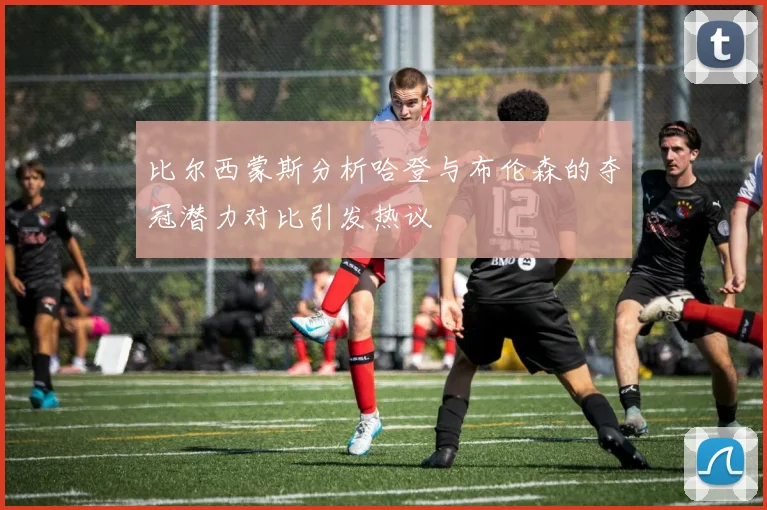 比尔西蒙斯分析哈登与布伦森的夺冠潜力对比引发热议