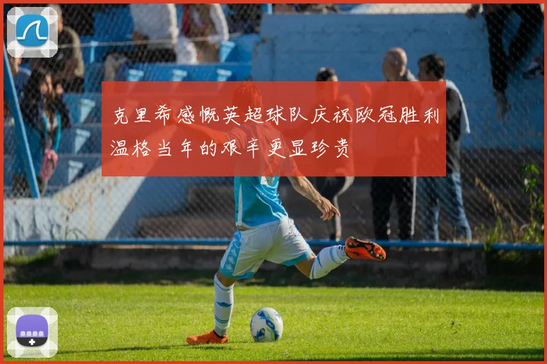 克里希感慨英超球队庆祝欧冠胜利温格当年的艰辛更显珍贵