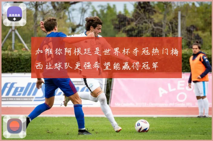 加维称阿根廷是世界杯夺冠热门梅西让球队更强希望能赢得冠军