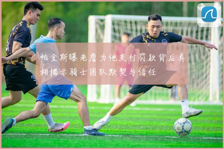 帕金斯曝老詹为他支付罚款背后真相揭示骑士团队默契与信任