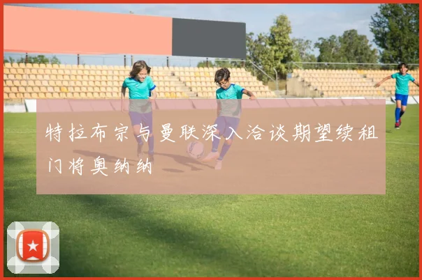 特拉布宗与曼联深入洽谈期望续租门将奥纳纳