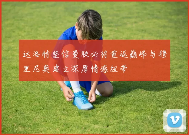 达洛特坚信曼联必将重返巅峰与穆里尼奥建立深厚情感纽带