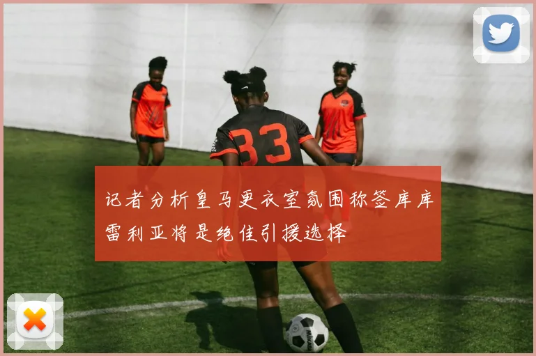 记者分析皇马更衣室氛围称签库库雷利亚将是绝佳引援选择