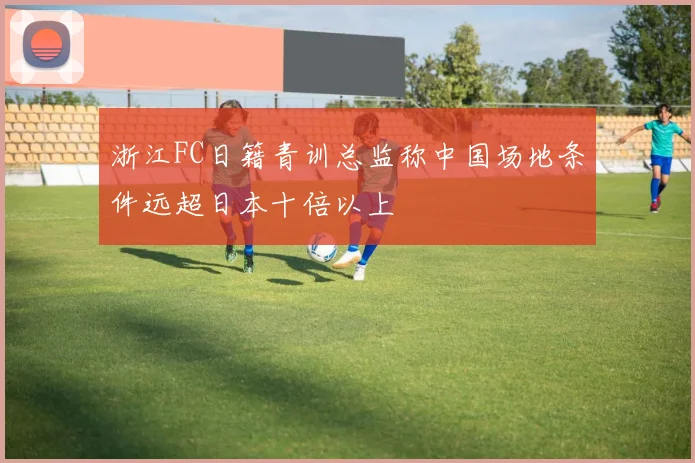 浙江FC日籍青训总监称中国场地条件远超日本十倍以上