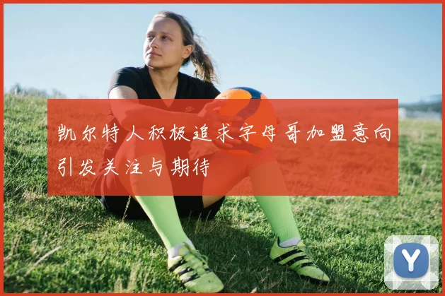 凯尔特人积极追求字母哥加盟意向引发关注与期待