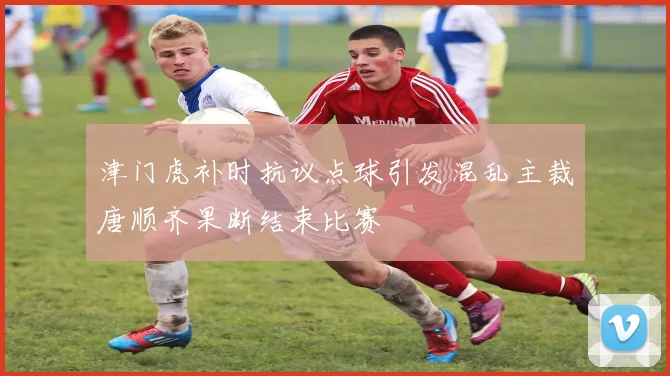 津门虎补时抗议点球引发混乱主裁唐顺齐果断结束比赛