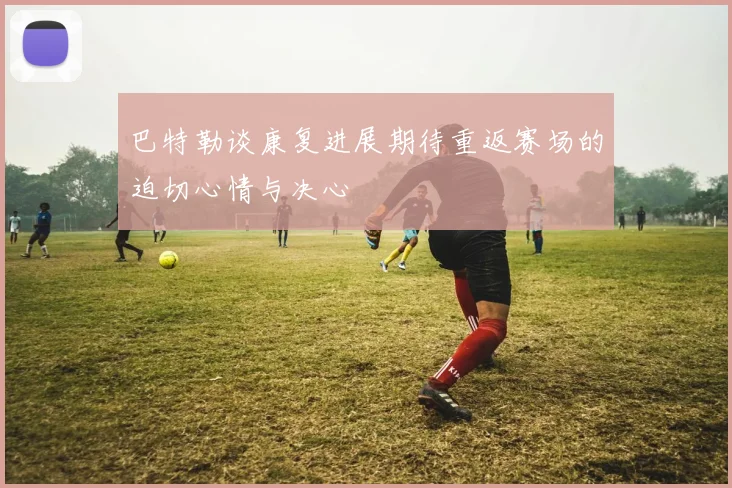 巴特勒谈康复进展期待重返赛场的迫切心情与决心