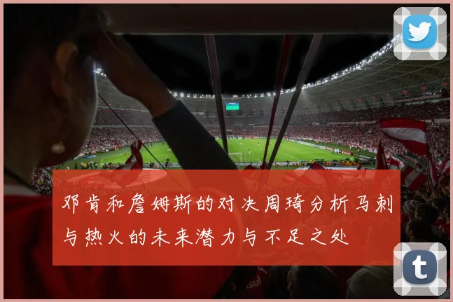 邓肯和詹姆斯的对决周琦分析马刺与热火的未来潜力与不足之处
