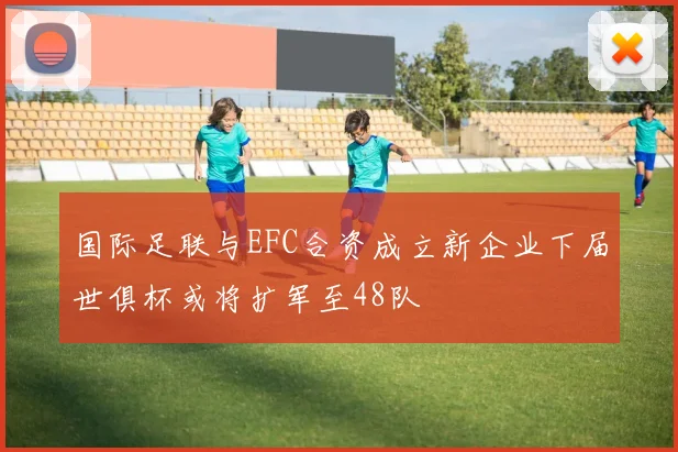 国际足联与EFC合资成立新企业下届世俱杯或将扩军至48队