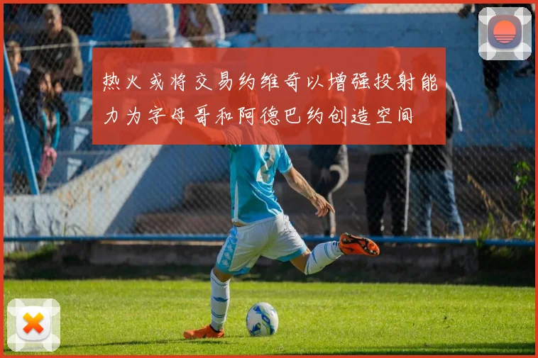 热火或将交易约维奇以增强投射能力为字母哥和阿德巴约创造空间