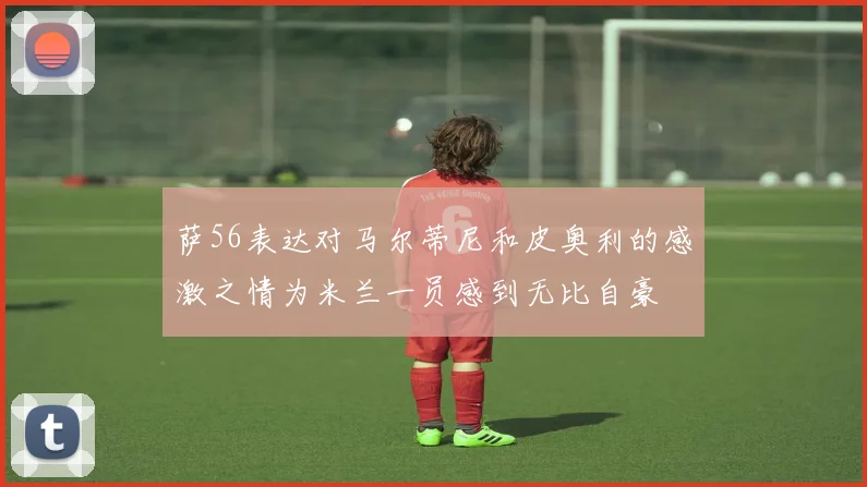 萨56表达对马尔蒂尼和皮奥利的感激之情为米兰一员感到无比自豪