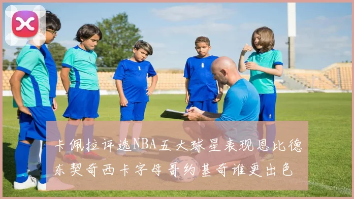 卡佩拉评选NBA五大球星表现恩比德东契奇西卡字母哥约基奇谁更出色