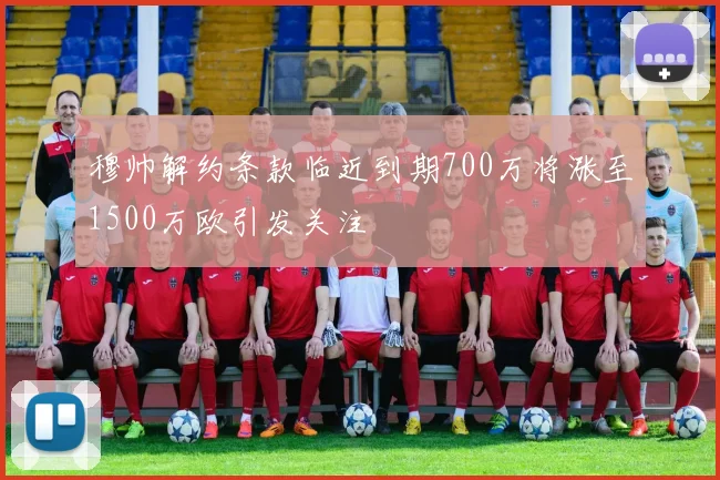 穆帅解约条款临近到期700万将涨至1500万欧引发关注